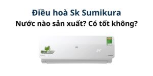 Điều hoà Sk Sumikura của nước nào sản xuất? Có tốt không?